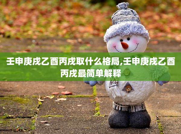 壬申庚戌乙酉丙戌取什么格局,壬申庚戌乙酉丙戌最简单解释