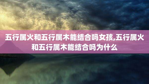 五行属火和五行属木能结合吗女孩,五行属火和五行属木能结合吗为什么
