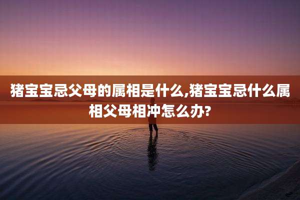 猪宝宝忌父母的属相是什么,猪宝宝忌什么属相父母相冲怎么办?