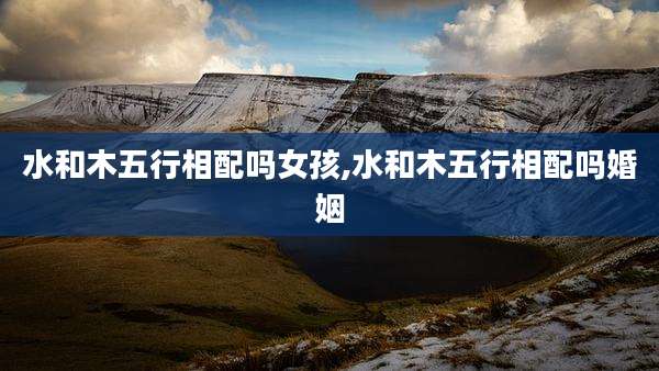 水和木五行相配吗女孩,水和木五行相配吗婚姻