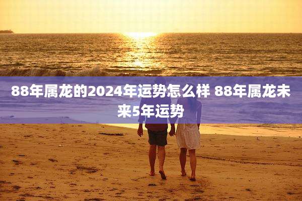 88年属龙的2024年运势怎么样 88年属龙未来5年运势