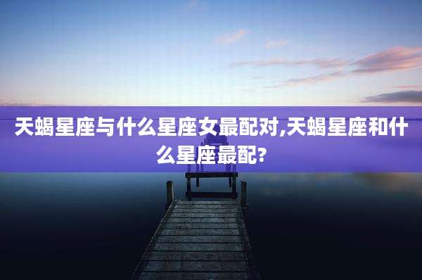天蝎星座与什么星座女最配对,天蝎星座和什么星座最配?