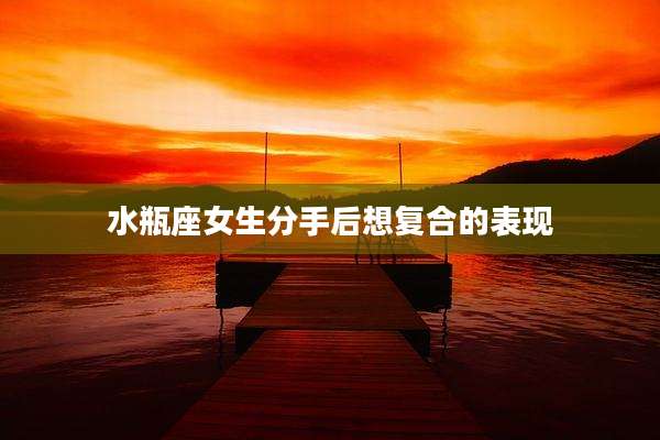 水瓶座女生分手后想复合的表现