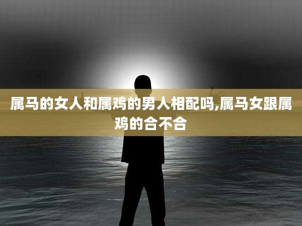 属马的女人和属鸡的男人相配吗,属马女跟属鸡的合不合