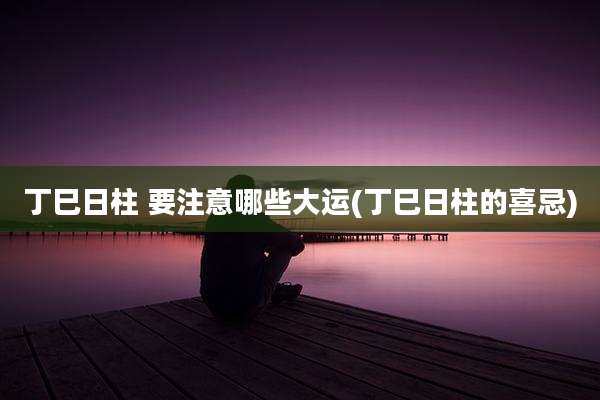 丁巳日柱 要注意哪些大运(丁巳日柱的喜忌)