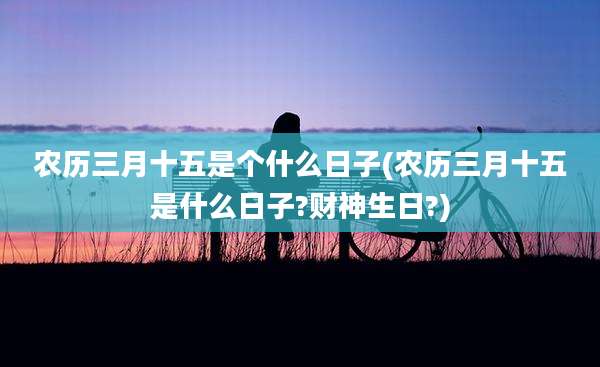 农历三月十五是个什么日子(农历三月十五是什么日子?财神生日?)
