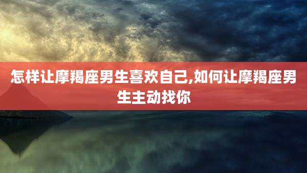 怎样让摩羯座男生喜欢自己,如何让摩羯座男生主动找你
