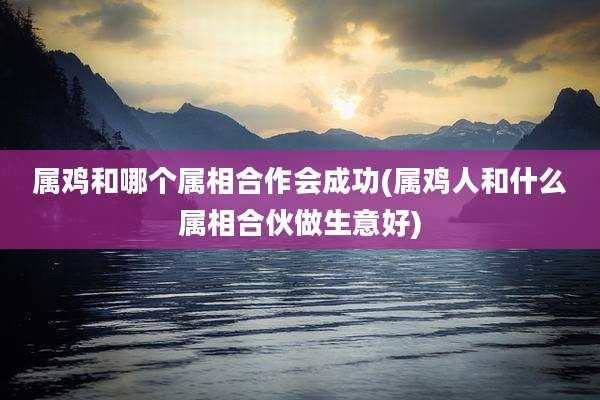 属鸡和哪个属相合作会成功(属鸡人和什么属相合伙做生意好)
