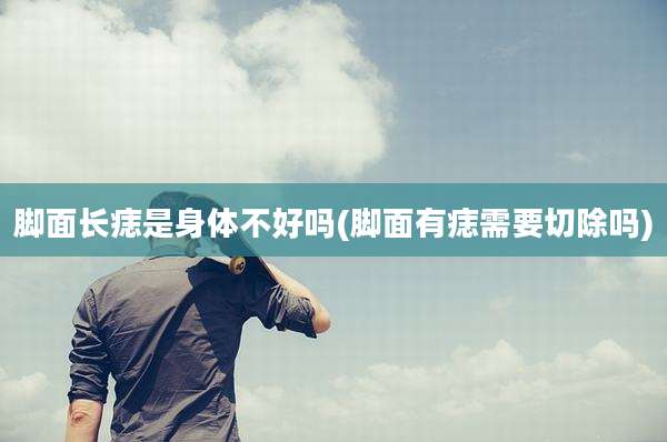 脚面长痣是身体不好吗(脚面有痣需要切除吗)