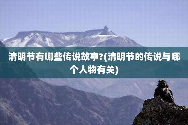 清明节有哪些传说故事?(清明节的传说与哪个人物有关)
