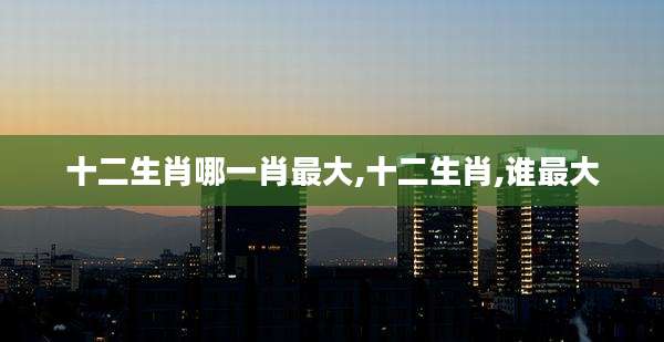 十二生肖哪一肖最大,十二生肖,谁最大