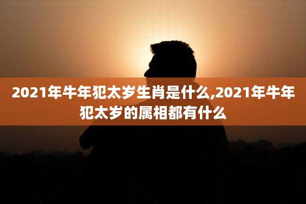2021年牛年犯太岁生肖是什么,2021年牛年犯太岁的属相都有什么