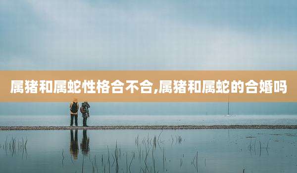 属猪和属蛇性格合不合,属猪和属蛇的合婚吗