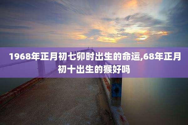 1968年正月初七卯时出生的命运,68年正月初十出生的猴好吗