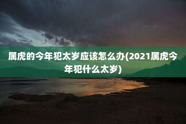 属虎的今年犯太岁应该怎么办(2021属虎今年犯什么太岁)