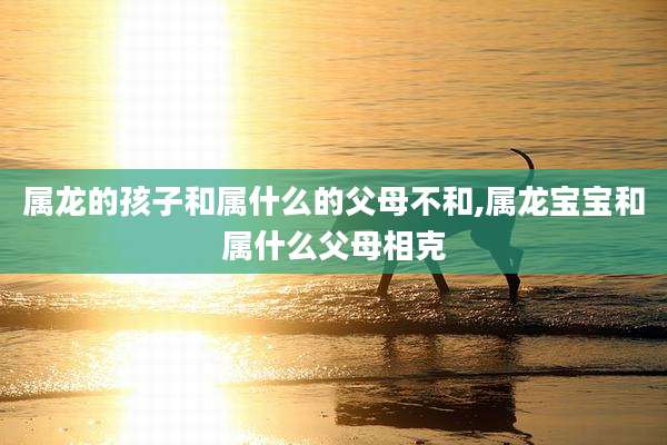 属龙的孩子和属什么的父母不和,属龙宝宝和属什么父母相克