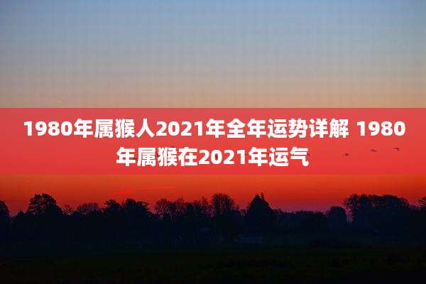 1980年属猴人2021年全年运势详解 1980年属猴在2021年运气