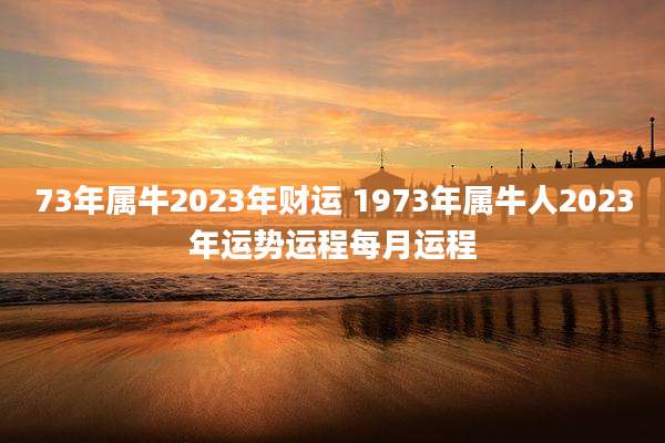 73年属牛2023年财运 1973年属牛人2023年运势运程每月运程