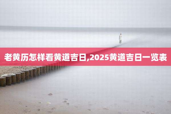老黄历怎样看黄道吉日,2025黄道吉日一览表