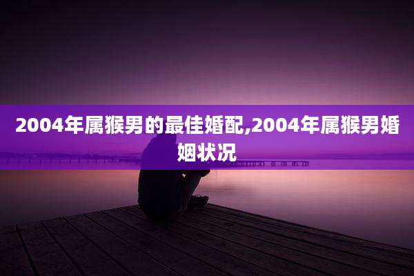 2004年属猴男的最佳婚配,2004年属猴男婚姻状况