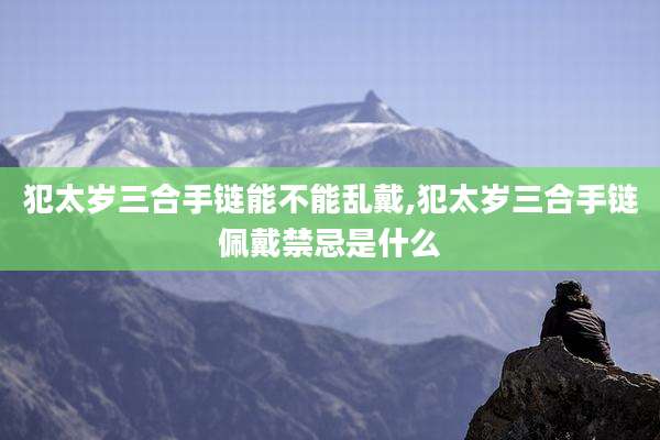 犯太岁三合手链能不能乱戴,犯太岁三合手链佩戴禁忌是什么