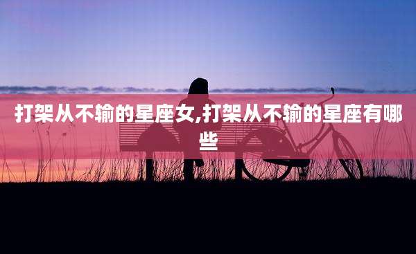 打架从不输的星座女,打架从不输的星座有哪些