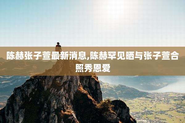陈赫张子萱最新消息,陈赫罕见晒与张子萱合照秀恩爱
