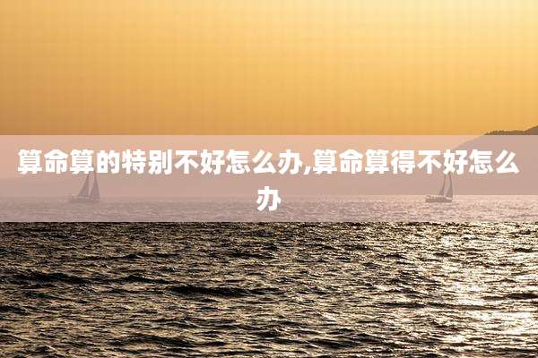算命算的特别不好怎么办,算命算得不好怎么办