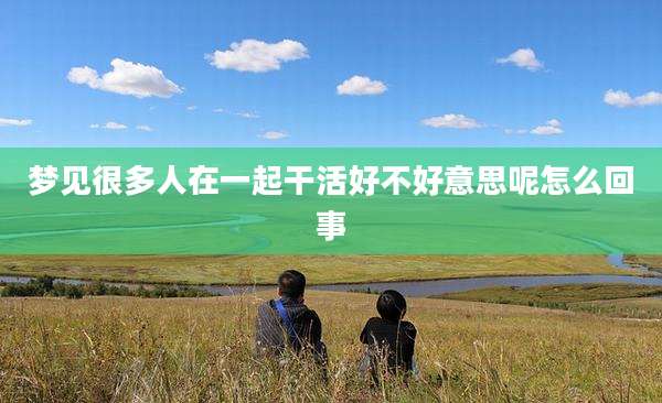 梦见很多人在一起干活好不好意思呢怎么回事