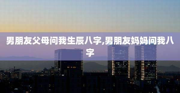 男朋友父母问我生辰八字,男朋友妈妈问我八字