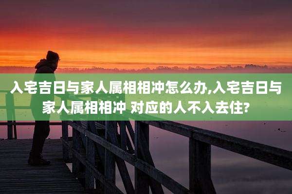 入宅吉日与家人属相相冲怎么办,入宅吉日与家人属相相冲 对应的人不入去住?