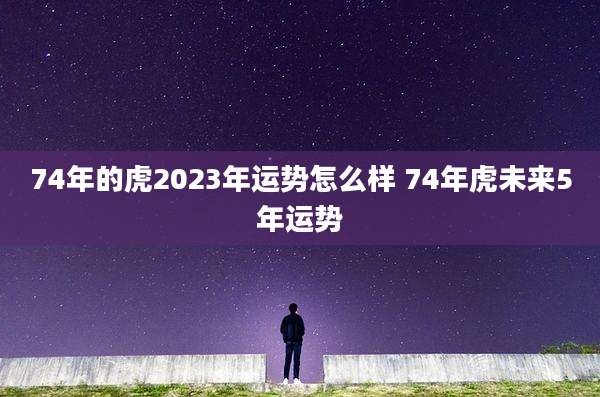 74年的虎2023年运势怎么样 74年虎未来5年运势