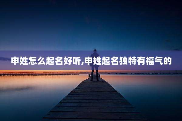 申姓怎么起名好听,申姓起名独特有福气的
