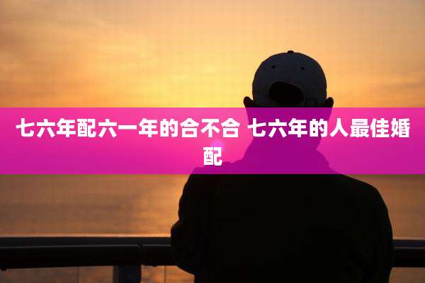 七六年配六一年的合不合 七六年的人最佳婚配