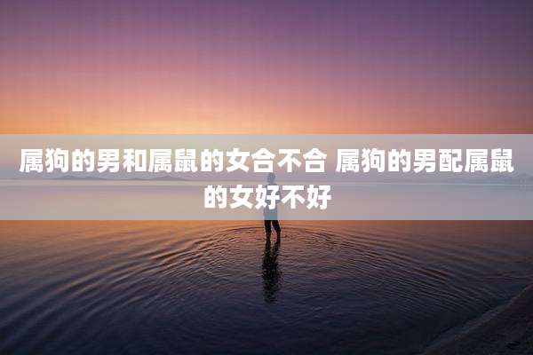 属狗的男和属鼠的女合不合 属狗的男配属鼠的女好不好