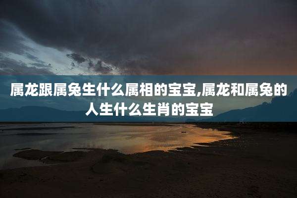 属龙跟属兔生什么属相的宝宝,属龙和属兔的人生什么生肖的宝宝