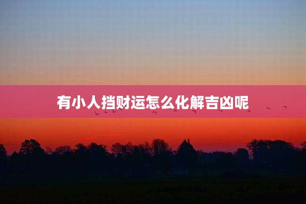 有小人挡财运怎么化解吉凶呢