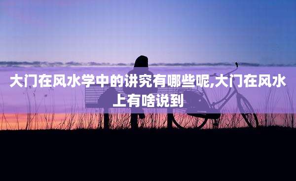 大门在风水学中的讲究有哪些呢,大门在风水上有啥说到