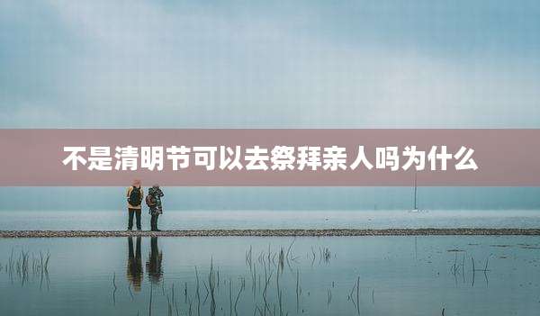 不是清明节可以去祭拜亲人吗为什么