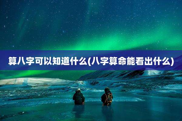 算八字可以知道什么(八字算命能看出什么)