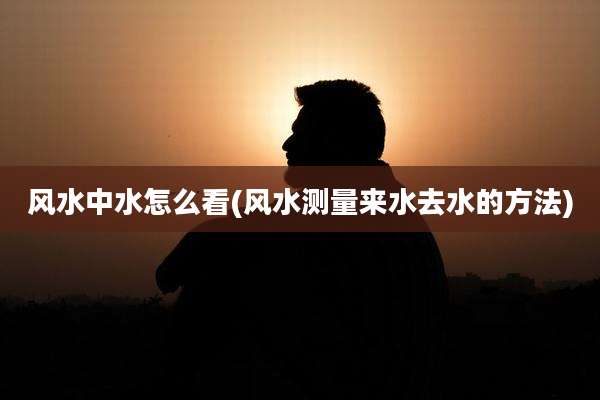 风水中水怎么看(风水测量来水去水的方法)