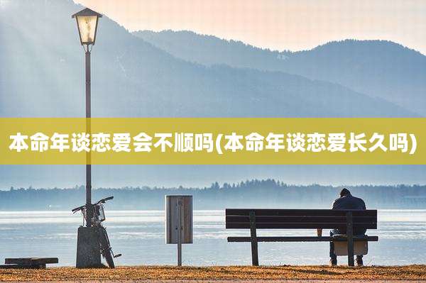 本命年谈恋爱会不顺吗(本命年谈恋爱长久吗)