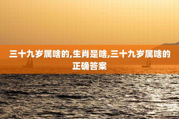 三十九岁属啥的,生肖是啥,三十九岁属啥的正确答案