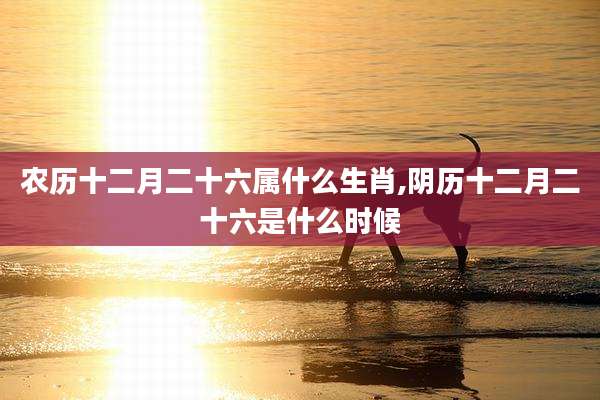 农历十二月二十六属什么生肖,阴历十二月二十六是什么时候