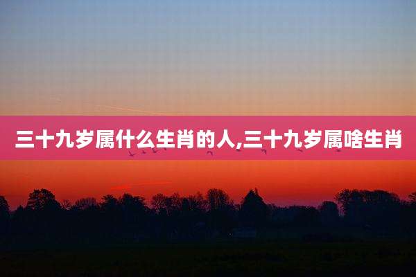 三十九岁属什么生肖的人,三十九岁属啥生肖