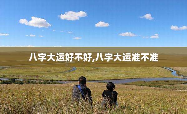 八字大运好不好,八字大运准不准