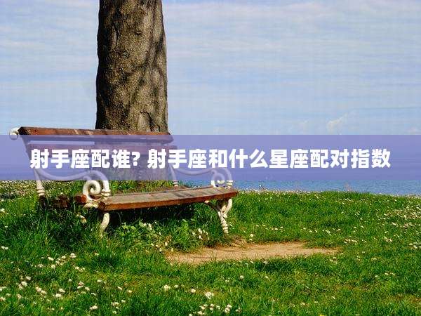 射手座配谁? 射手座和什么星座配对指数