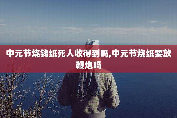 中元节烧钱纸死人收得到吗,中元节烧纸要放鞭炮吗