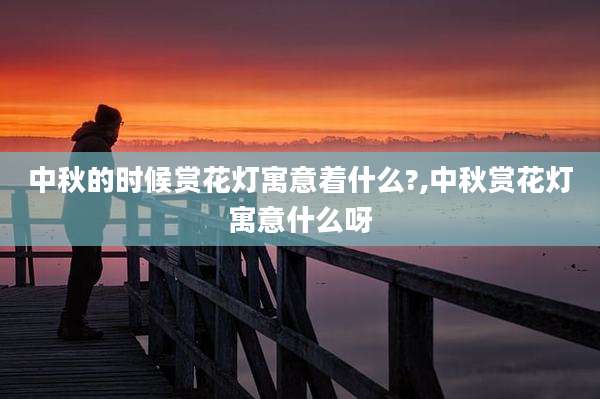 中秋的时候赏花灯寓意着什么?,中秋赏花灯寓意什么呀