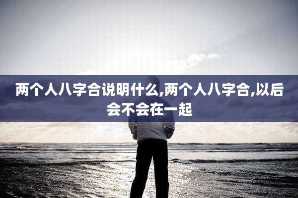 两个人八字合说明什么,两个人八字合,以后会不会在一起
